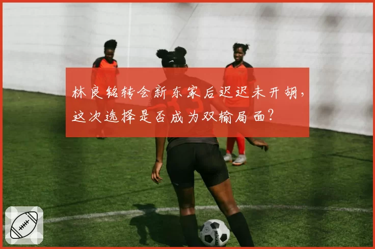 林良铭转会新东家后迟迟未开胡，这次选择是否成为双输局面？