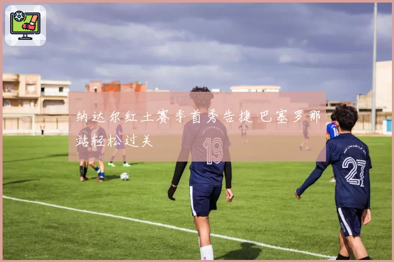 纳达尔红土赛季首秀告捷 巴塞罗那站轻松过关