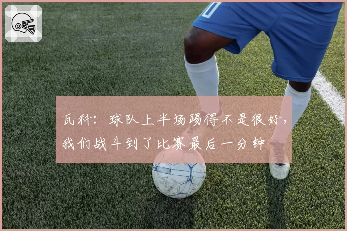 瓦科:球队上半场踢得不是很好,我们战斗到了比赛最后一分钟