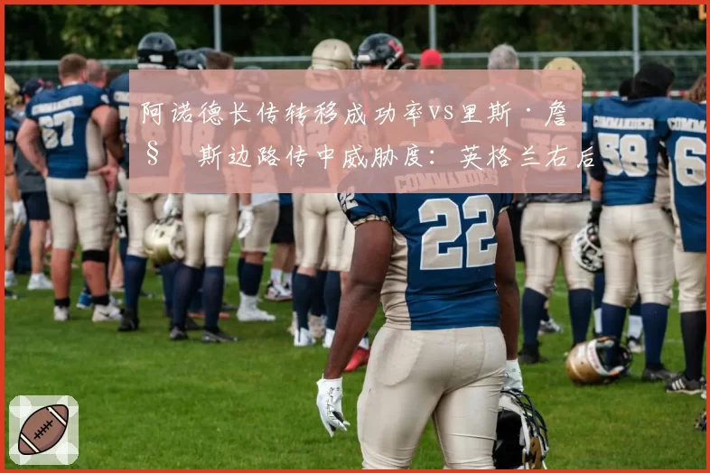 阿诺德长传转移成功率vs里斯·詹姆斯边路传中威胁度：英格兰右后卫首发之争数据说话