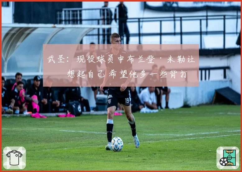 武圣:现役球员中布兰登·米勒让我想起自己 希望他多一些背打