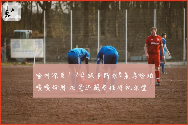 啥叫深度？2年级卡斯尔&菜鸟哈珀嘎嘎好用 板凳还藏着福将凯尔登
